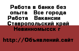 Работа в банке без опыта - Все города Работа » Вакансии   . Ставропольский край,Невинномысск г.